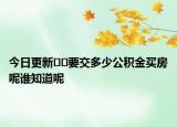 今日更新﻿﻿要交多少公积金买房呢谁知道呢