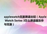 applewatch竞赛邀请出错（Apple Watch Series 3怎么邀请朋友参与竞赛）