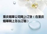 重庆烟草公司网上订货（在重庆烟草网上怎么订烟）