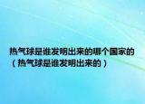 热气球是谁发明出来的哪个国家的（热气球是谁发明出来的）