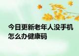 今日更新老年人没手机怎么办健康码