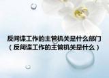 反间谍工作的主管机关是什么部门（反间谍工作的主管机关是什么）