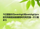 今日更新华为watchgt2和watchgt2pro的充电吸盘底座通用吗充电充满一次大概多久