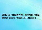 战网无法下载魔兽世界（我用战网下载魔兽世界,能运行了后却打不开,显示这）