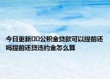 今日更新﻿﻿公积金贷款可以提前还吗提前还贷违约金怎么算