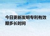 今日更新发明专利有效期多长时间