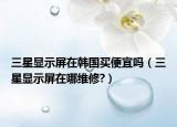三星显示屏在韩国买便宜吗（三星显示屏在哪维修?）