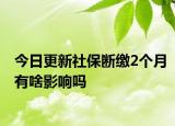 今日更新社保断缴2个月有啥影响吗
