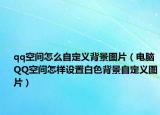 qq空间怎么自定义背景图片（电脑QQ空间怎样设置白色背景自定义图片）