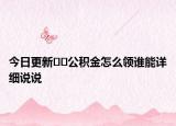 今日更新﻿﻿公积金怎么领谁能详细说说