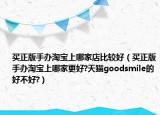 买正版手办淘宝上哪家店比较好（买正版手办淘宝上哪家更好?天猫goodsmile的好不好?）