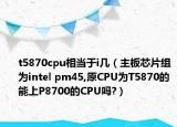 t5870cpu相当于i几（主板芯片组为intel pm45,原CPU为T5870的能上P8700的CPU吗?）
