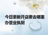 今日更新开店要去哪里办营业执照