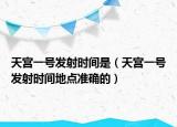 天宫一号发射时间是（天宫一号发射时间地点准确的）