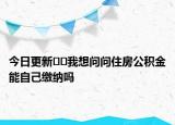 今日更新﻿﻿我想问问住房公积金能自己缴纳吗