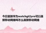 今日更新华为watchgt2pro可以连接移动网络吗怎么连接移动网络