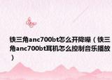 铁三角anc700bt怎么开降噪（铁三角anc700bt耳机怎么控制音乐播放）