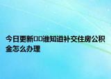 今日更新﻿﻿谁知道补交住房公积金怎么办理