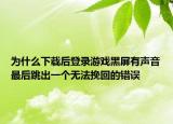 为什么下载后登录游戏黑屏有声音最后跳出一个无法挽回的错误