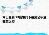 今日更新﻿﻿我想问下住房公积金要怎么交