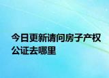 今日更新请问房子产权公证去哪里