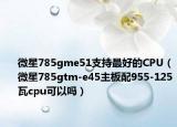 微星785gme51支持最好的CPU（微星785gtm-e45主板配955-125瓦cpu可以吗）