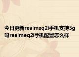 今日更新realmeq2i手机支持5g吗realmeq2i手机配置怎么样
