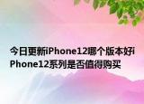 今日更新iPhone12哪个版本好iPhone12系列是否值得购买