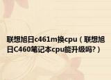 联想旭日c461m换cpu（联想旭日C460笔记本cpu能升级吗?）