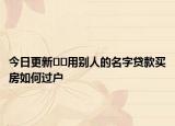 今日更新﻿﻿用别人的名字贷款买房如何过户