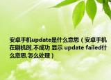 安卓手机update是什么意思（安卓手机在刷机时,不成功 显示 update failed什么意思,怎么处理）