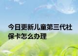 今日更新儿童第三代社保卡怎么办理