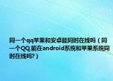 同一个qq苹果和安卓能同时在线吗（同一个QQ,能在android系统和苹果系统同时在线吗?）