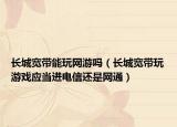长城宽带能玩网游吗（长城宽带玩游戏应当进电信还是网通）