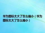华为图标太大了怎么缩小（华为图标太大了怎么缩小）