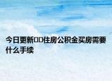今日更新﻿﻿住房公积金买房需要什么手续