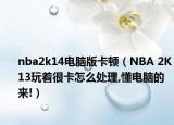 nba2k14电脑版卡顿（NBA 2K13玩着很卡怎么处理,懂电脑的来!）