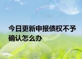 今日更新申报债权不予确认怎么办