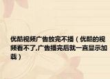 优酷视频广告放完不播（优酷的视频看不了,广告播完后就一直显示加载）