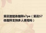 斐讯智能体脂秤s7pe（斐讯S7体脂秤支持多人使用吗）