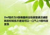 Dnf我作为3级傀儡师没有做普通灵魂膨胀的经验我不是说可以一口气上5级吗很紧急
