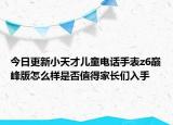 今日更新小天才儿童电话手表z6巅峰版怎么样是否值得家长们入手