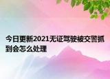 今日更新2021无证驾驶被交警抓到会怎么处理