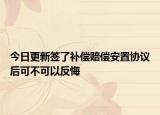 今日更新签了补偿赔偿安置协议后可不可以反悔