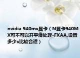nvidia 940mx显卡（N显卡940MX可不可以开平滑处理-FXAA,设置多少x比较合适）