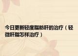 今日更新轻度脂肪肝的治疗（轻微肝脂怎样治疗）