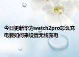 今日更新华为watch2pro怎么充电要如何来设置无线充电