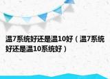温7系统好还是温10好（温7系统好还是温10系统好）