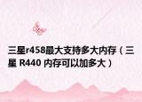 三星r458最大支持多大内存（三星 R440 内存可以加多大）