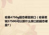 宏基4750g固态硬盘接口（宏碁星锐5750G可以接什么接口的固态硬盘?）